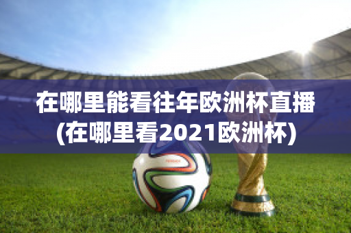 在哪里能看往年欧洲杯直播(在哪里看2021欧洲杯)