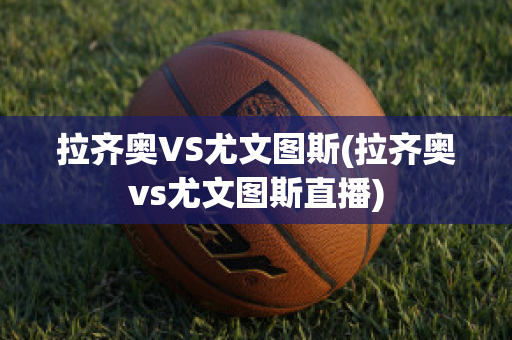 拉齐奥VS尤文图斯(拉齐奥vs尤文图斯直播)