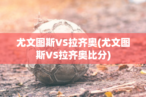 尤文图斯VS拉齐奥(尤文图斯VS拉齐奥比分)