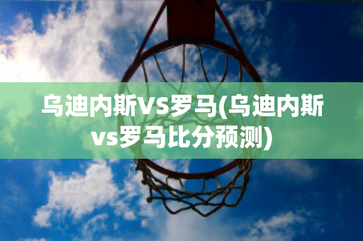 乌迪内斯VS罗马(乌迪内斯vs罗马比分预测)