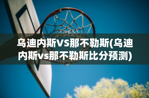 乌迪内斯VS那不勒斯(乌迪内斯vs那不勒斯比分预测)