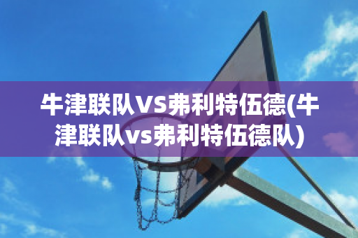 牛津联队VS弗利特伍德(牛津联队vs弗利特伍德队)