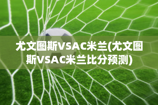 尤文图斯VSAC米兰(尤文图斯VSAC米兰比分预测)