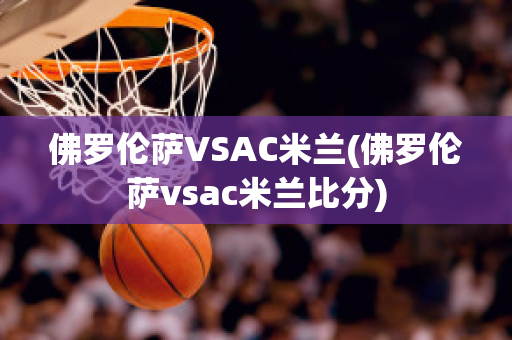 佛罗伦萨VSAC米兰(佛罗伦萨vsac米兰比分)