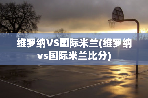 维罗纳VS国际米兰(维罗纳vs国际米兰比分)