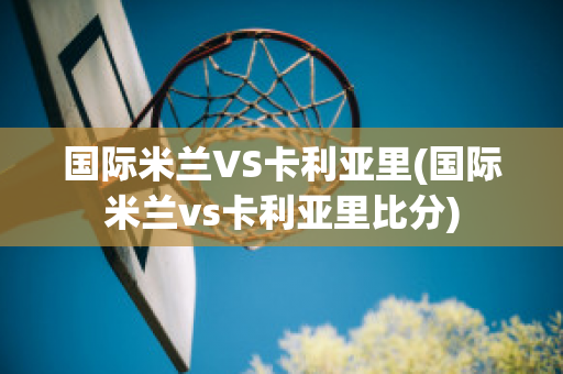 国际米兰VS卡利亚里(国际米兰vs卡利亚里比分)