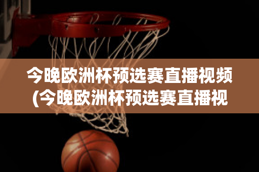 今晚欧洲杯预选赛直播视频(今晚欧洲杯预选赛直播视频在线观看)