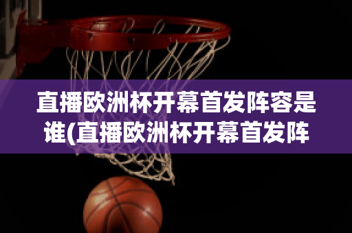 直播欧洲杯开幕首发阵容是谁(直播欧洲杯开幕首发阵容是谁选的)