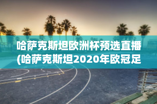 哈萨克斯坦欧洲杯预选直播(哈萨克斯坦2020年欧冠足球赛)