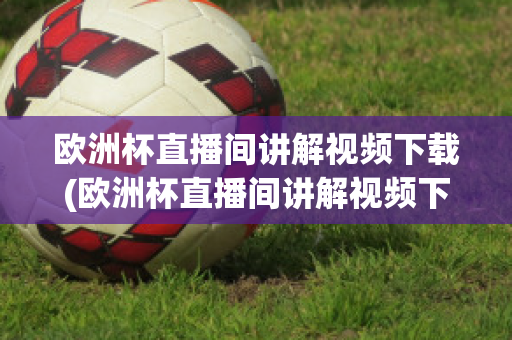 欧洲杯直播间讲解视频下载(欧洲杯直播间讲解视频下载软件)