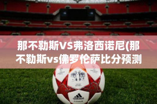 那不勒斯VS弗洛西诺尼(那不勒斯vs佛罗伦萨比分预测)