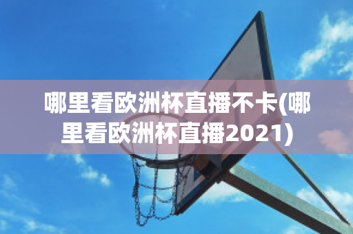 哪里看欧洲杯直播不卡(哪里看欧洲杯直播2021)