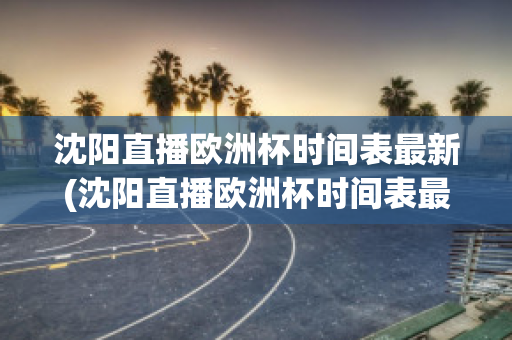 沈阳直播欧洲杯时间表最新(沈阳直播欧洲杯时间表最新)