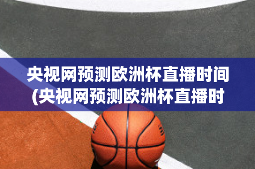 央视网预测欧洲杯直播时间(央视网预测欧洲杯直播时间是几点)