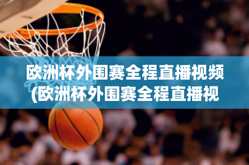 欧洲杯外围赛全程直播视频(欧洲杯外围赛全程直播视频在线观看)