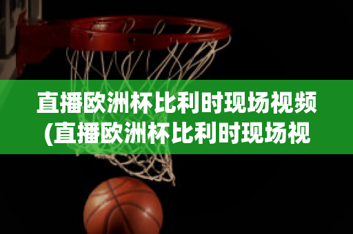 直播欧洲杯比利时现场视频(直播欧洲杯比利时现场视频在线观看)