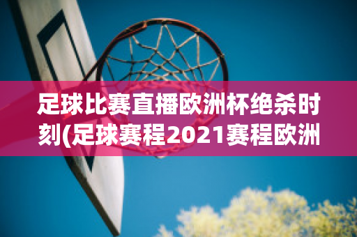 足球比赛直播欧洲杯绝杀时刻(足球赛程2021赛程欧洲杯)