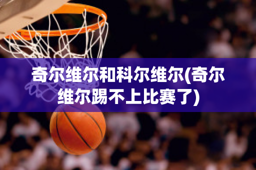 奇尔维尔和科尔维尔(奇尔维尔踢不上比赛了)