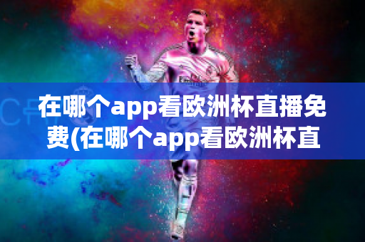 在哪个app看欧洲杯直播免费(在哪个app看欧洲杯直播免费软件)