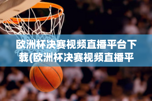 欧洲杯决赛视频直播平台下载(欧洲杯决赛视频直播平台下载手机版)