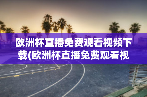 欧洲杯直播免费观看视频下载(欧洲杯直播免费观看视频下载软件)