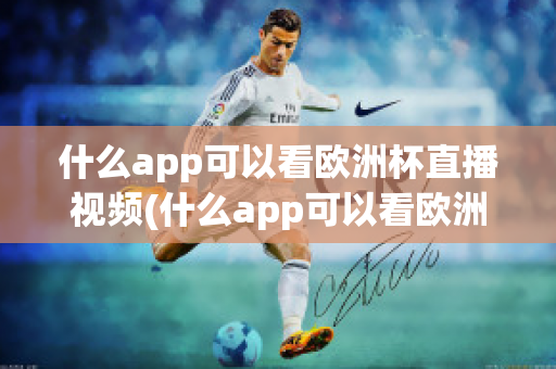 什么app可以看欧洲杯直播视频(什么app可以看欧洲杯直播视频免费)