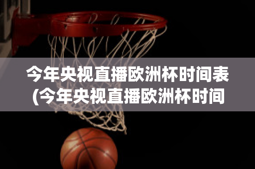 今年央视直播欧洲杯时间表(今年央视直播欧洲杯时间表最新)