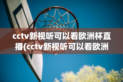 cctv新视听可以看欧洲杯直播(cctv新视听可以看欧洲杯直播回放吗)