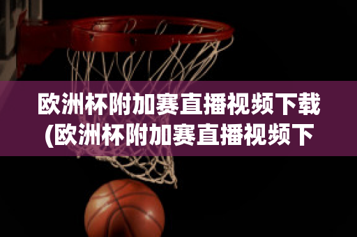 欧洲杯附加赛直播视频下载(欧洲杯附加赛直播视频下载软件)