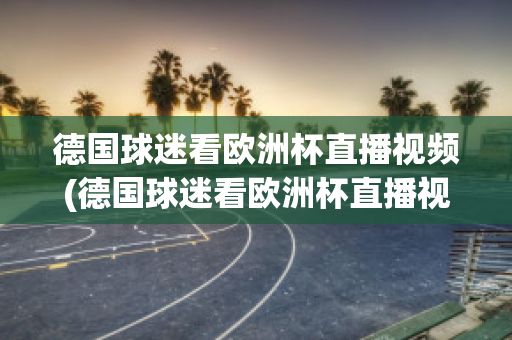 德国球迷看欧洲杯直播视频(德国球迷看欧洲杯直播视频回放)