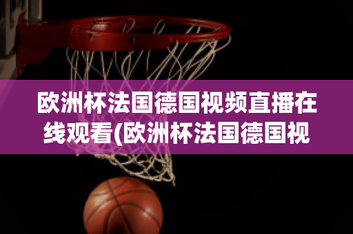 欧洲杯法国德国视频直播在线观看(欧洲杯法国德国视频直播在线观看下载)