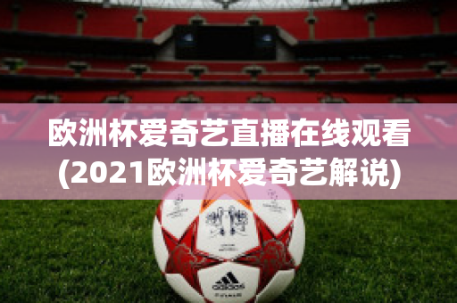 欧洲杯爱奇艺直播在线观看(2021欧洲杯爱奇艺解说)