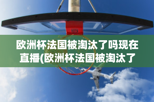 欧洲杯法国被淘汰了吗现在直播(欧洲杯法国被淘汰了吗现在直播视频)