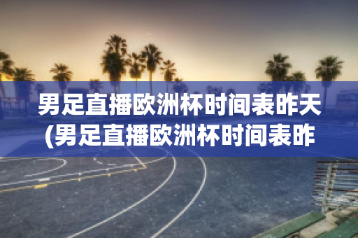 男足直播欧洲杯时间表昨天(男足直播欧洲杯时间表昨天比赛)