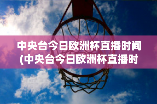 中央台今日欧洲杯直播时间(中央台今日欧洲杯直播时间几点)