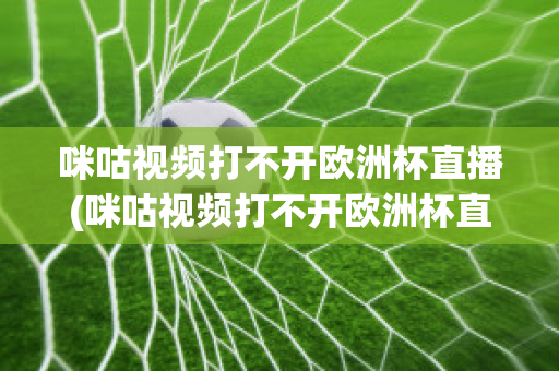 咪咕视频打不开欧洲杯直播(咪咕视频打不开欧洲杯直播怎么回事)