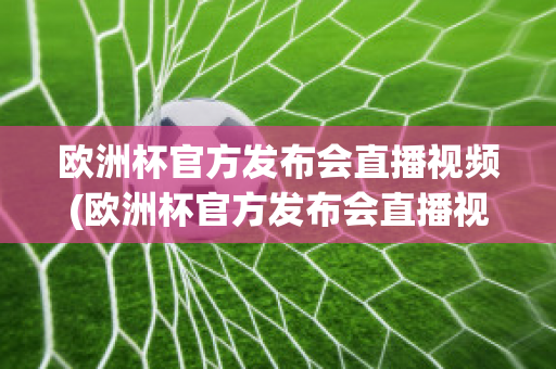 欧洲杯官方发布会直播视频(欧洲杯官方发布会直播视频在线观看)