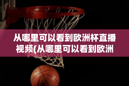 从哪里可以看到欧洲杯直播视频(从哪里可以看到欧洲杯直播视频呢)