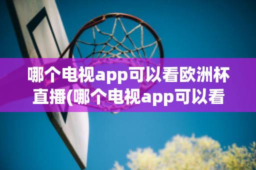 哪个电视app可以看欧洲杯直播(哪个电视app可以看欧洲杯直播回放)