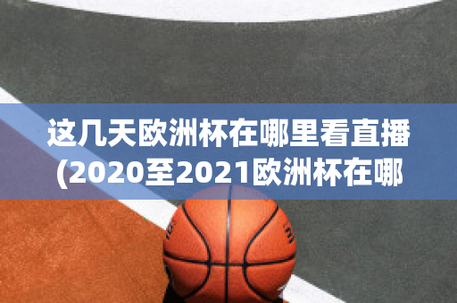 这几天欧洲杯在哪里看直播(2020至2021欧洲杯在哪里可以看直播)