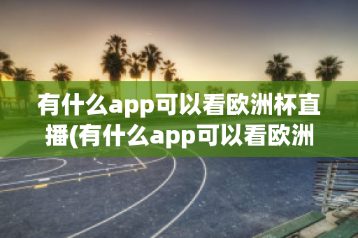 有什么app可以看欧洲杯直播(有什么app可以看欧洲杯直播回放)