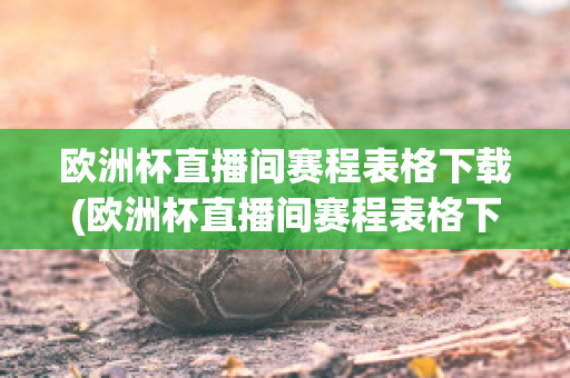 欧洲杯直播间赛程表格下载(欧洲杯直播间赛程表格下载软件)