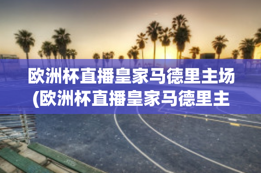 欧洲杯直播皇家马德里主场(欧洲杯直播皇家马德里主场视频回放)