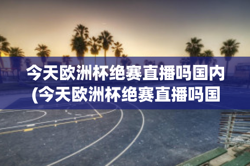 今天欧洲杯绝赛直播吗国内(今天欧洲杯绝赛直播吗国内对阵)