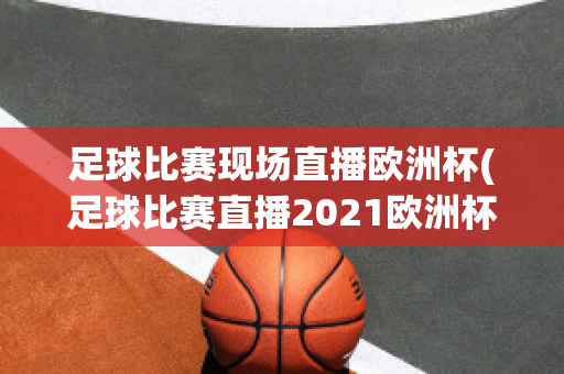 足球比赛现场直播欧洲杯(足球比赛直播2021欧洲杯)