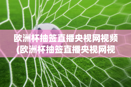 欧洲杯抽签直播央视网视频(欧洲杯抽签直播央视网视频在线观看)