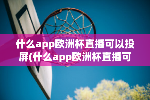 什么app欧洲杯直播可以投屏(什么app欧洲杯直播可以投屏看)