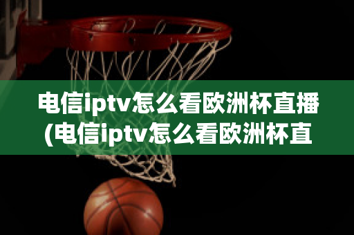 电信iptv怎么看欧洲杯直播(电信iptv怎么看欧洲杯直播节目)