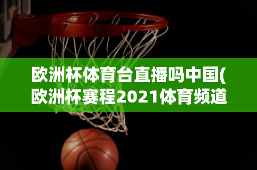 欧洲杯体育台直播吗中国(欧洲杯赛程2021体育频道直播吗)