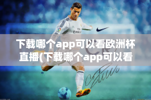 下载哪个app可以看欧洲杯直播(下载哪个app可以看欧洲杯直播视频)